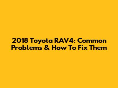 2018 Toyota RAV4: Common Problems & How To Fix Them