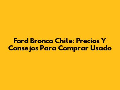 Ford Bronco Chile: Precios Y Consejos Para Comprar Usado