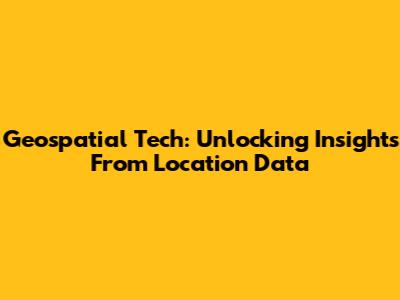 Geospatial Tech: Unlocking Insights From Location Data